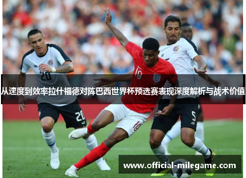 从速度到效率拉什福德对阵巴西世界杯预选赛表现深度解析与战术价值 从速度到效率拉什福德对阵巴西世界杯预选赛表现深度解析与战术价值