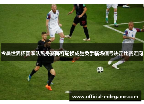 今晨世界杯国家队热身赛阵容轮换成胜负手临场信号决定比赛走向