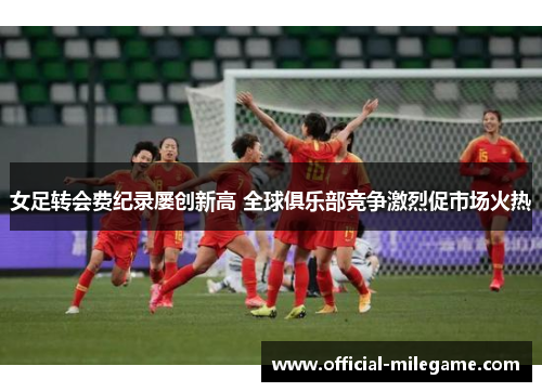 女足转会费纪录屡创新高 全球俱乐部竞争激烈促市场火热 女足转会费纪录屡创新高 全球俱乐部竞争激烈促市场火热